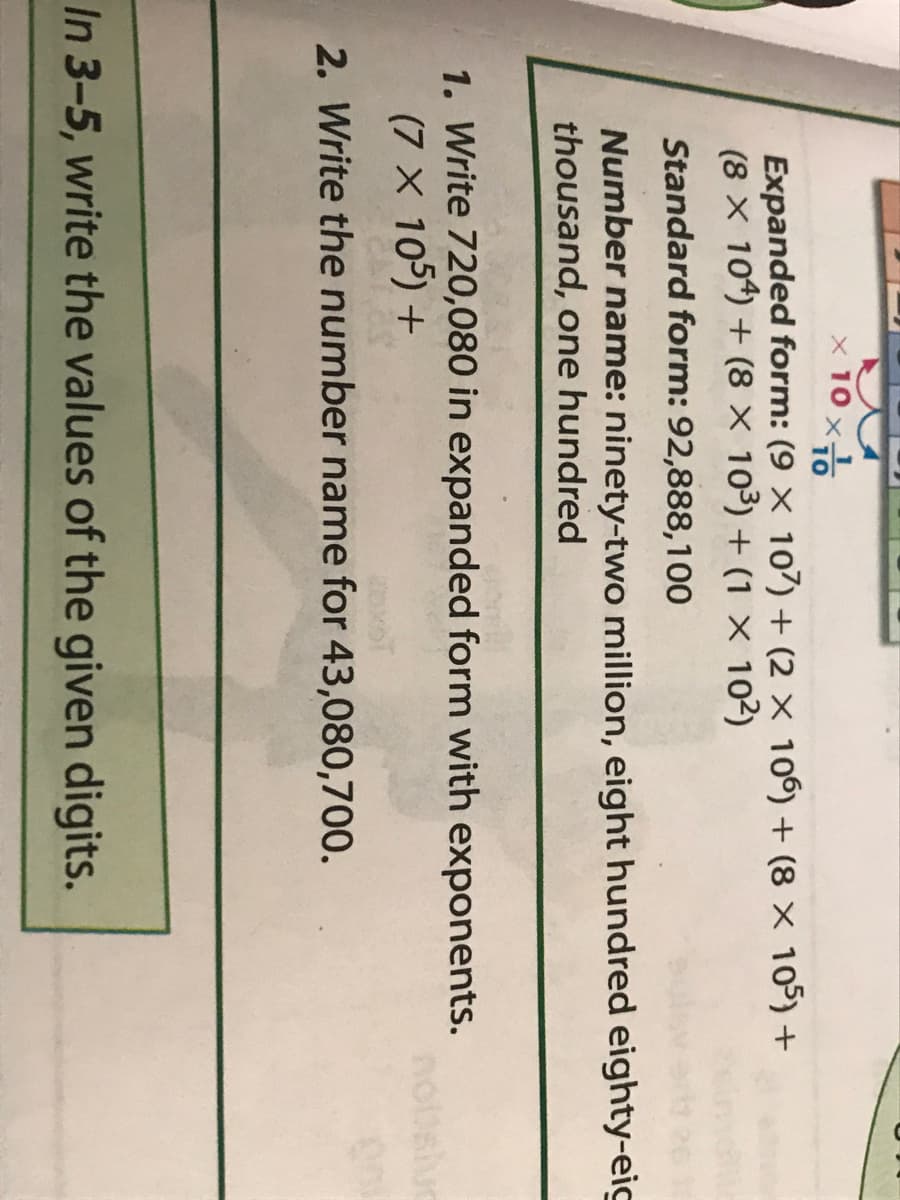 x 10
10
Expanded form: (9 × 107) + (2 × 106) + (8 × 105) +
(8 x 104) + (8 × 10³) + (1 ×x 102)
Standard form: 92,888,100
Number name: ninety-two million, eight hundred eighty-eig
thousand, one hundred
1. Write 720,080 in expanded form with exponents.
(7 X 105) +
2. Write the number name for 43,080,700.
In 3-5, write the values of the given digits.
