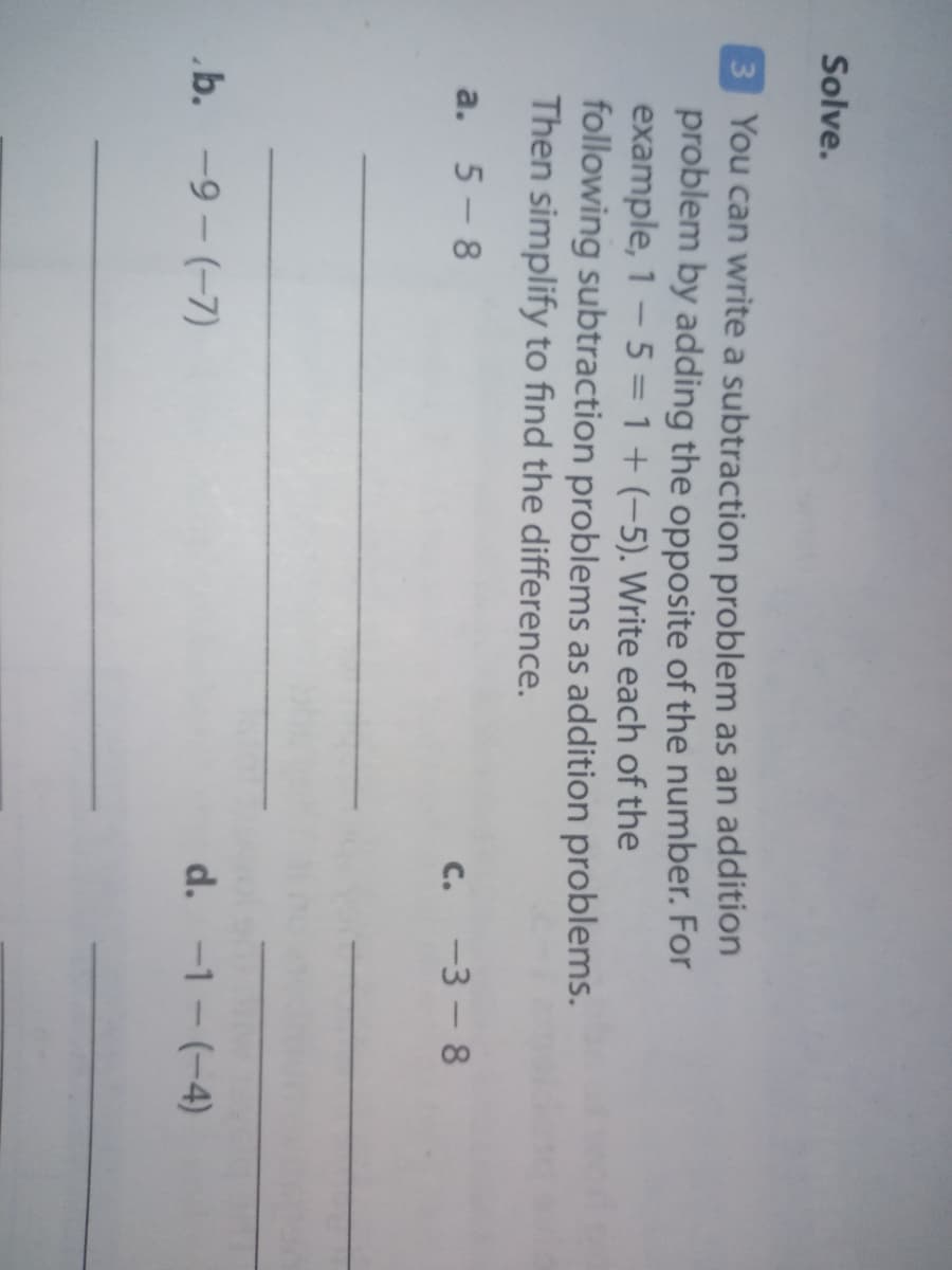 Solve.
3 You can write a subtraction problem as an addition
problem by adding the opposite of the number. For
example, 1 - 5 = 1 + (-5). Write each of the
following subtraction problems as addition problems.
Then simplify to find the difference.
a. 5-8
c. -3 - 8
b. -9 - (-7)
d. -1 - (-4)
