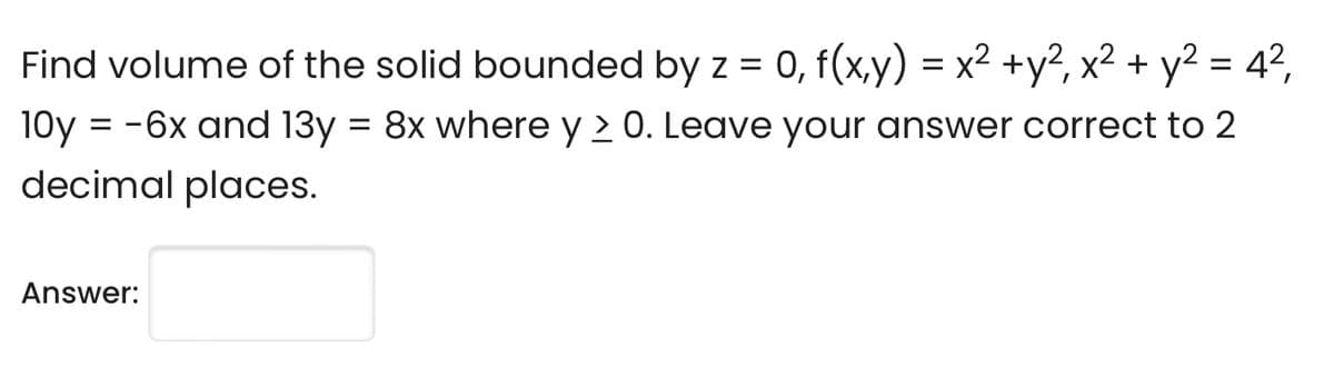Find volume of the solid bounded by z = 0, f(x,y) = x² + y², x² + y² = 4²,
10y = -6x and 13y = 8x where y > 0. Leave your answer correct to 2
decimal places.
Answer: