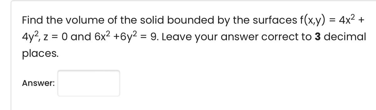 Find the volume of the solid bounded by the surfaces f(x,y) = 4x2 +
4y2, z = 0 and 6x2 +6y2 = 9. Leave your answer correct to 3 decimal
places.
Answer:
