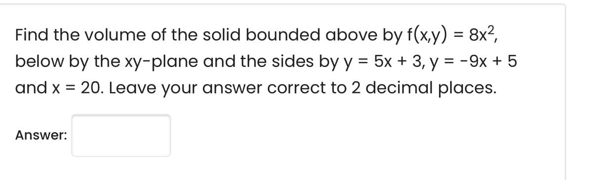 8x²,
=
Find the volume of the solid bounded above by f(x,y)
below by the xy-plane and the sides by y = 5x + 3, y = -9x + 5
and x = 20. Leave your answer correct to 2 decimal places.
Answer: