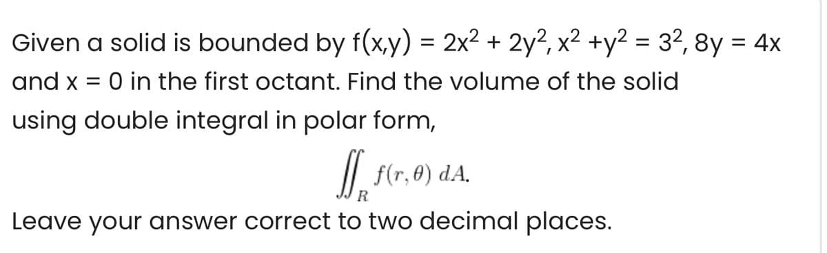 Given a solid is bounded by f(x,y) = 2x² + 2y2, x² +y² = 32, 8y = 4x
%D
and x = 0 in the first octant. Find the volume of the solid
using double integral in polar form,
/| f(r,0) dA,
R
Leave your answer correct to two decimal places.
