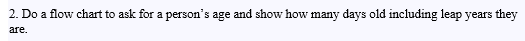 2. Do a flow chart to ask for a person's age and show how many days old including leap years they
are.
