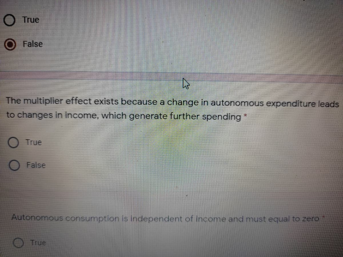 O True
False
The multiplier effect exists because a change in autonomous expenditure leads
to changes in income, which generate further spending
O True
False
Autonomous consumption is independent of income and must equal to zero
True
