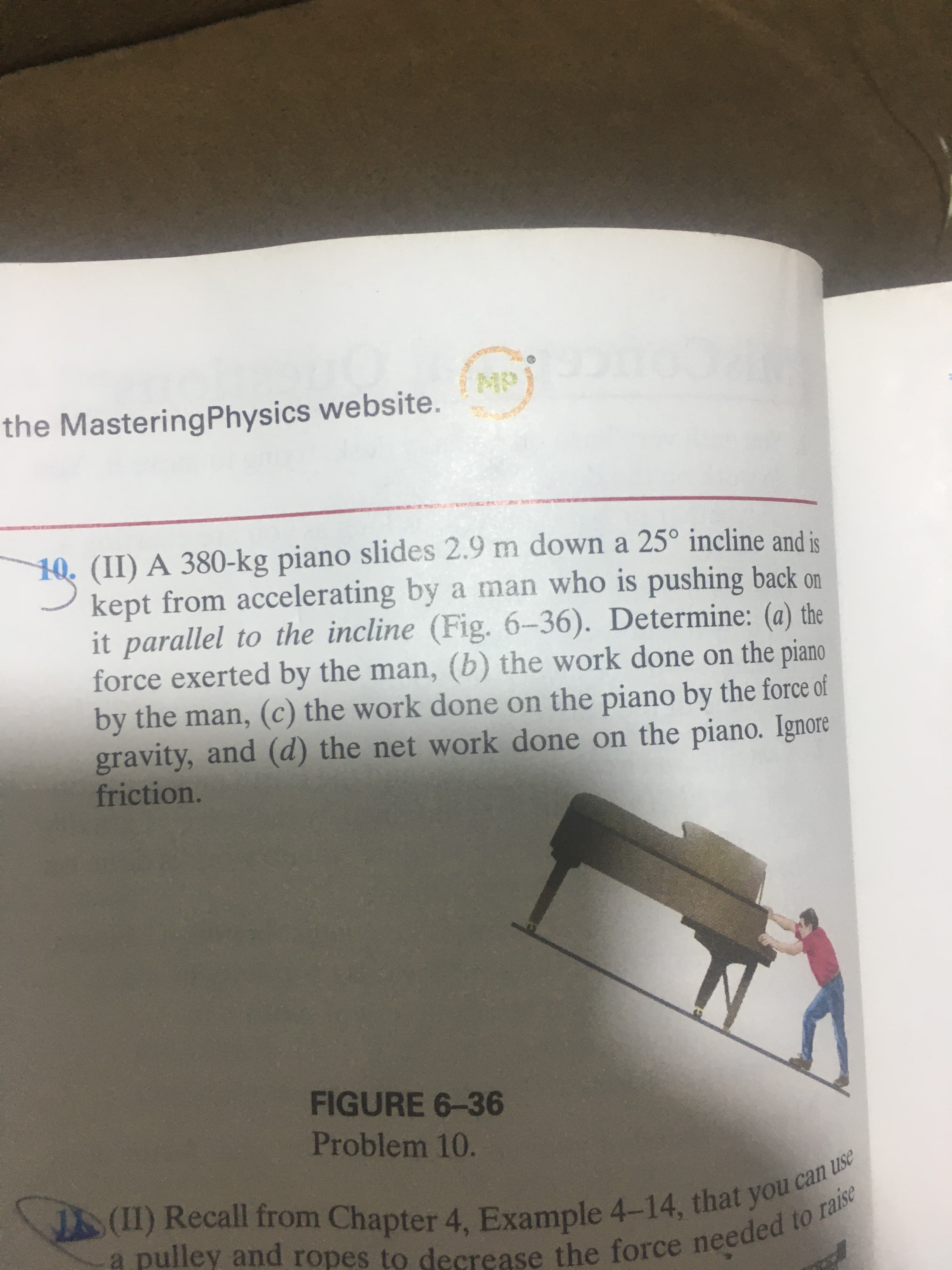 MP
the MasteringPhysics website.
(II) A 380-kg piano slides 2.9 m down a 25° incline and is
kept from accelerating by a man who is pushing back on
it parallel to the incline (Fig. 6-36). Determine: (a) the
force exerted by the man, (b) the work done on the piano
by the man, (c) the work done on the piano by the force of
gravity, and (d) the net work done on the piano. Ignore
friction.
FIGURE 6-36
Problem 10.
J(I) Recall from Chapter 4, Example 4-14, that you can use
a pulley and ropes to decrease the force needed to
raise
