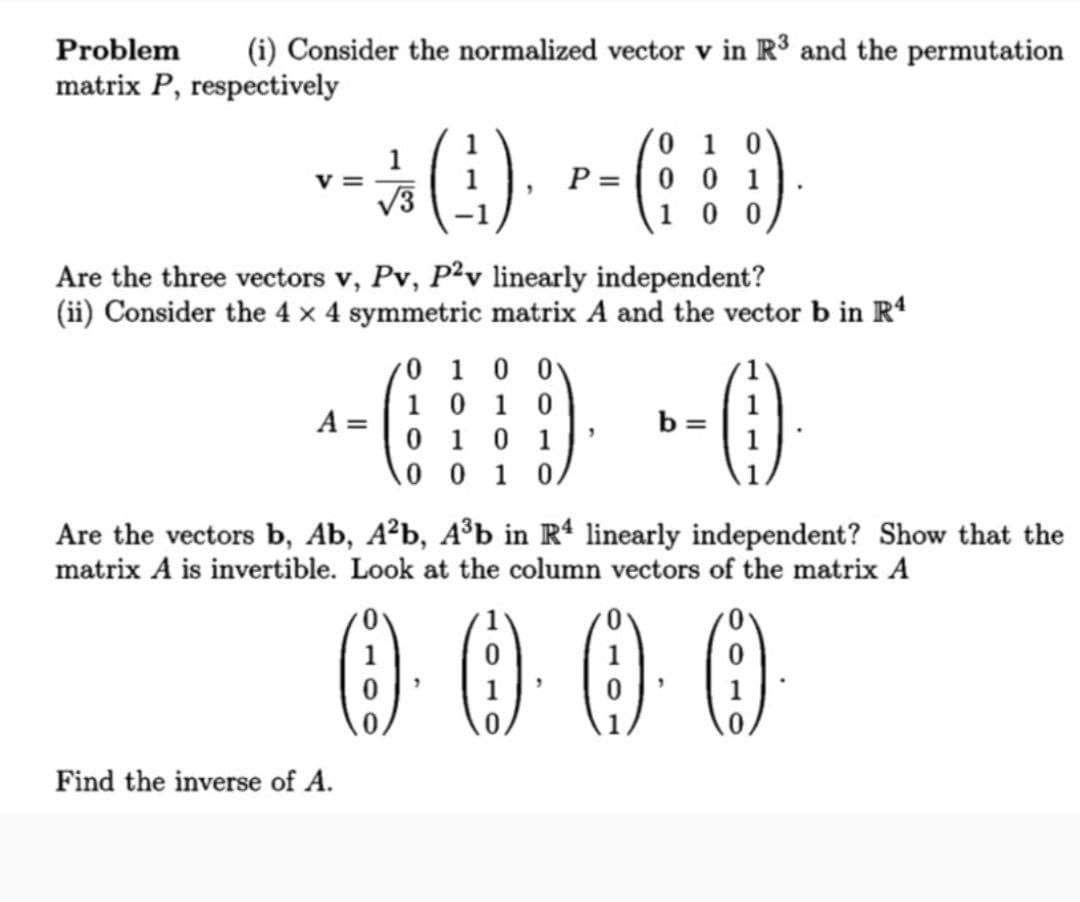 Problem
(i) Consider the normalized vector v in R³ and the permutation
matrix P, respectively
1
v =
V3
(:).
0 1 0
P = |0 0 1
10 0
Are the three vectors v, Pv, P2v linearly independent?
(ii) Consider the 4 x 4 symmetric matrix A and the vector b in Rª
0 1 0 0
1 0 1 0
A =
0 1 0
b =
1
0 0 1 0.
Are the vectors b, Ab, A²b, A³b in Rª linearly independent? Show that the
matrix A is invertible. Look at the column vectors of the matrix A
000
1
Find the inverse of A.
