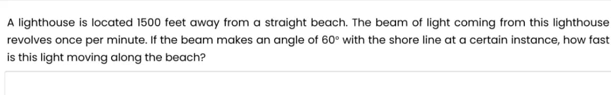 A lighthouse is located 1500 feet away from a straight beach. The beam of light coming from this lighthouse
revolves once per minute. If the beam makes an angle of 60° with the shore line at a certain instance, how fast
is this light moving along the beach?
