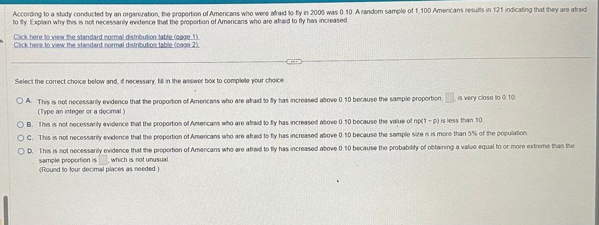 According to a study conducted by an organization, the proportion of Americans who were afraid to fly in 2006 was 0.10 A random sample of 1,100 Americans results in 121 indicating that they are afraid
to fly. Explain why this is not necessarily evidence that the proportion of Americans who are afraid to fly has increased.
Click here to view the standard normal distribution table (page 1)
Click here to view the standard normal distribution table (page 2).
Select the correct choice below and, if necessary, fill in the answer box to complete your choice.
OA. This is not necessarily evidence that the proportion of Americans who are afraid to fly has increased above 0.10 because the sample proportion,
(Type an integer or a decimal)
OB. This is not necessarily evidence that the proportion of Americans who are afraid to fly has increased above 0.10 because the value of np(1-p) is less than 10.
OC. This is not necessarily evidence that the proportion of Americans who are afraid to fly has increased above 0.10 because the sample size n is more than 5% of the population.
OD. This is not necessarily evidence that the proportion of Americans who are afraid to fly has increased above 0.10 because the probability of obtaining a value equal to or more extreme than the
sample proportion is
which is not unusual
(Round to four decimal places as needed.)
is very close to 0.10