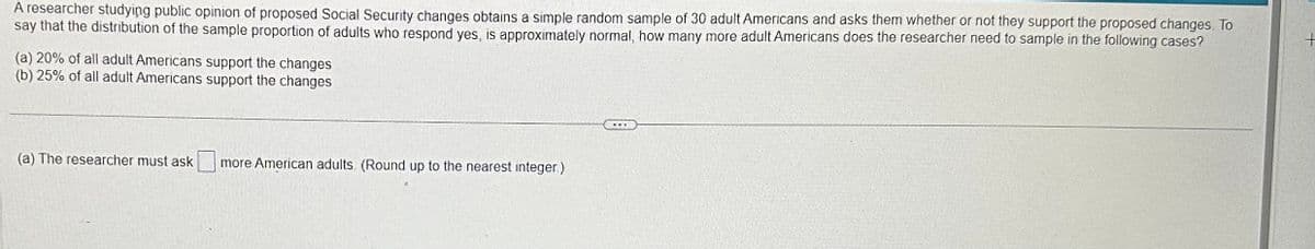 A researcher studying public opinion of proposed Social Security changes obtains a simple random sample of 30 adult Americans and asks them whether or not they support the proposed changes. To
say that the distribution of the sample proportion of adults who respond yes, is approximately normal, how many more adult Americans does the researcher need to sample in the following cases?
(a) 20% of all adult Americans support the changes
(b) 25% of all adult Americans support the changes
(a) The researcher must ask
more American adults. (Round up to the nearest integer.)