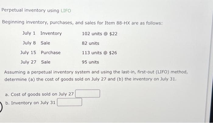 Perpetual inventory using LIFO
Beginning inventory, purchases, and sales for Item 88-HX are as follows:
July 1 Inventory
102 units @ $22
July 8
82 units
July 15
113 units @ $26
July 27 Sale
95 units
Assuming a perpetual inventory system and using the last-in, first-out (LIFO) method,
determine (a) the cost of goods sold on July 27 and (b) the inventory on July 31.
Sale
Purchase
a. Cost of goods sold on July 27
b. Inventory on July 31