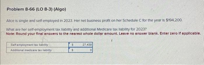 Problem 8-66 (LO 8-3) (Algo)
Alice is single and self-employed in 2023. Her net business profit on her Schedule C for the year is $194,200.
What are her self-employment tax liability and additional Medicare tax liability for 2023?
Note: Round your final answers to the nearest whole dollar amount. Leave no answer blank. Enter zero if applicable.
Self-employment tax liability
Additional medicare tax liability
$
$
27,430
0