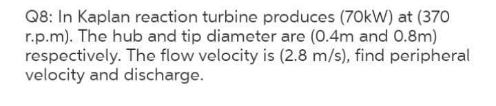 Q8: In Kaplan reaction turbine produces (70kW) at (370
r.p.m). The hub and tip diameter are (0.4m and 0.8m)
respectively. The flow velocity is (2.8 m/s), find peripheral
velocity and discharge.
