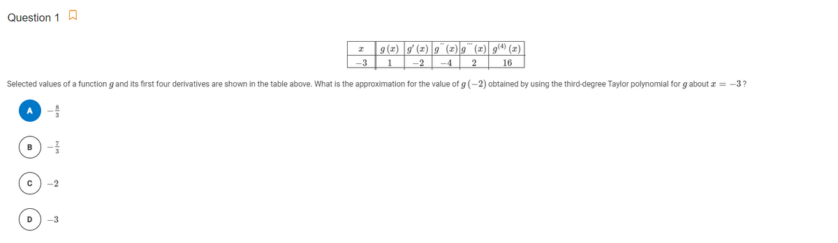 Question 1
9 (2) g (x) g" (æ)g" (x) g(4) (x)
-3
1
-2
-4
16
Selected values of a function g and its first four derivatives are shown in the table above. What is the approximation for the value of g (-2) obtained by using the third-degree Taylor polynomial for g about a = -3?
B
-2
D
-3
