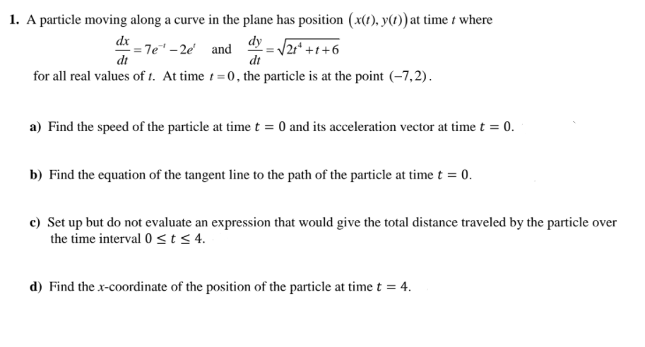 1. A particle moving along a curve in the plane has position (x(t), y(t) at time t where
dx
= 7e" – 2e' and
dt
dy
|21* +t+6
dt
for all real values of t. At time t =0, the particle is at the point (-7,2).
a) Find the speed of the particle at time t = 0 and its acceleration vector at time t = 0.
b) Find the equation of the tangent line to the path of the particle at time t = 0.
c) Set up but do not evaluate an expression that would give the total distance traveled by the particle over
the time interval 0<t < 4.
d) Find the x-coordinate of the position of the particle at timet = 4.
