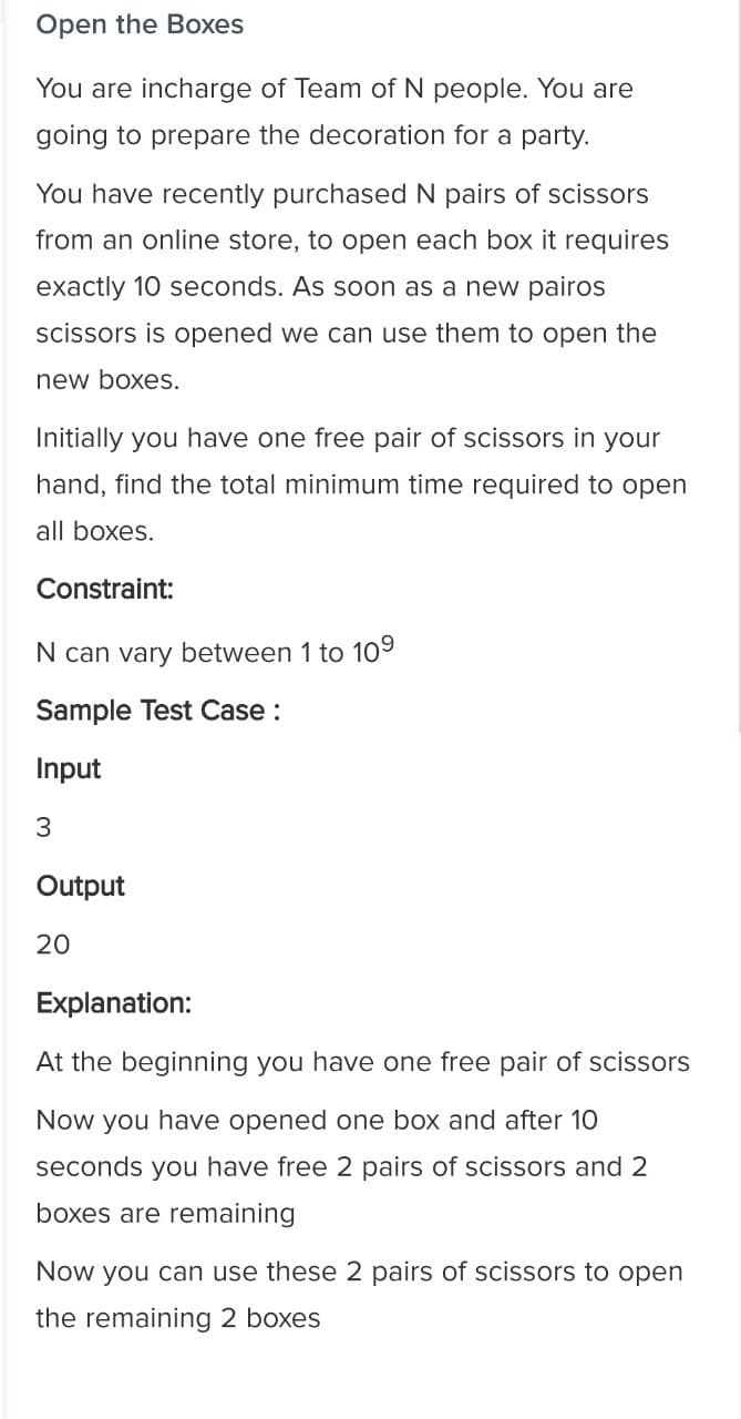 Open the Boxes
You are incharge of Team of N people. You are
going to prepare the decoration for a party.
You have recently purchased N pairs of scissors
from an online store, to open each box it requires
exactly 10 seconds. As soon as a new pairos
scissors is opened we can use them to open the
new boxes.
Initially you have one free pair of scissors in your
hand, find the total minimum time required to open
all boxes.
Constraint:
N can vary between 1 to 109
Sample Test Case :
Input
3
Output
20
Explanation:
At the beginning you have one free pair of scissors
Now you have opened one box and after 10
seconds you have free 2 pairs of scissors and 2
boxes are remaining
Now you can use these 2 pairs of scissors to open
the remaining 2 boxes
