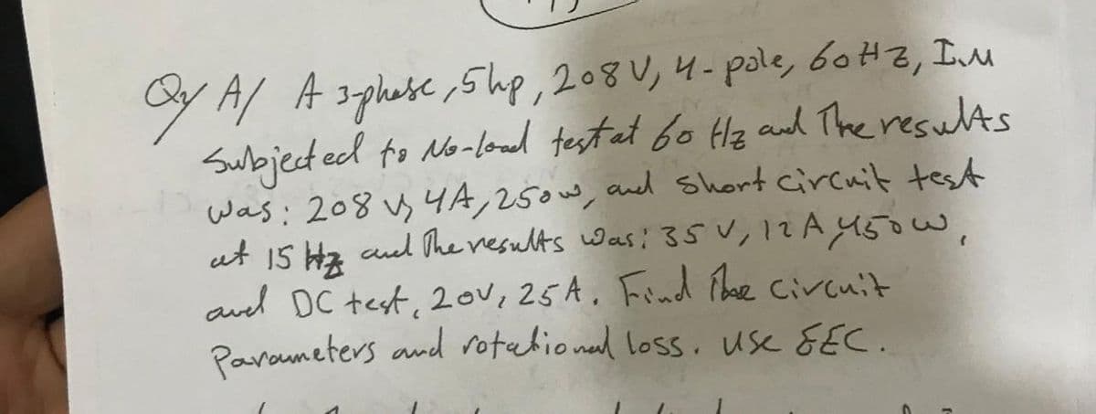 оYA А здраве, 5 ир, 208V, 4- pole, бонъ, Iм
Subjected to No-load test at 60 Hz and The results
was: 2084A, 250w, and short circuit test
at 15 Hz and the results was: 35 V, 12 A 450W,
avel DC test, 20v, 25A. Find the circuit
Parameters and rotational loss, use &EC.