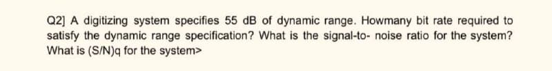 Q2] A digitizing system specifies 55 dB of dynamic range. Howmany bit rate required to
satisfy the dynamic range specification? What is the signal-to- noise ratio for the system?
What is (S/N)q for the system>
