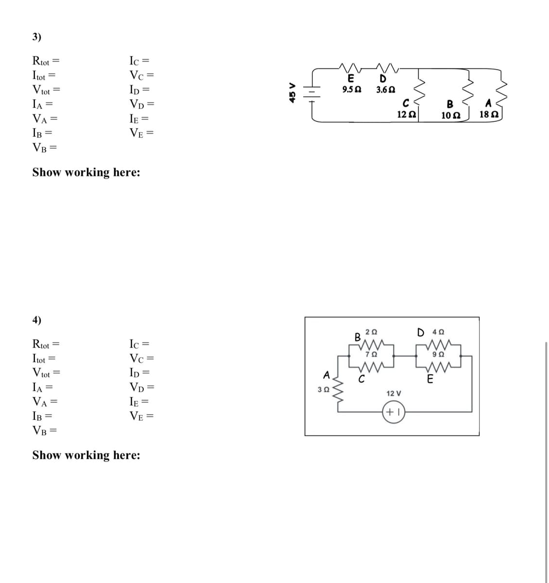 3)
Ic =
Rtot =
Itot =
Vtot =
IA
Vc =
Ip =
VD
E
D
9.50
3.60
B
A
12 2
10 2
18 2
VA =
IR =
JF =
VE =
VB =
Show working here:
4)
D 40
Rtot =
Itot
Ic =
Vc =
Vtot =
Ip =
A
C
E
Vp =
IE =
IA =
VA =
IB =
VB =
12 V
VE =
+
Show working here:
A SE
