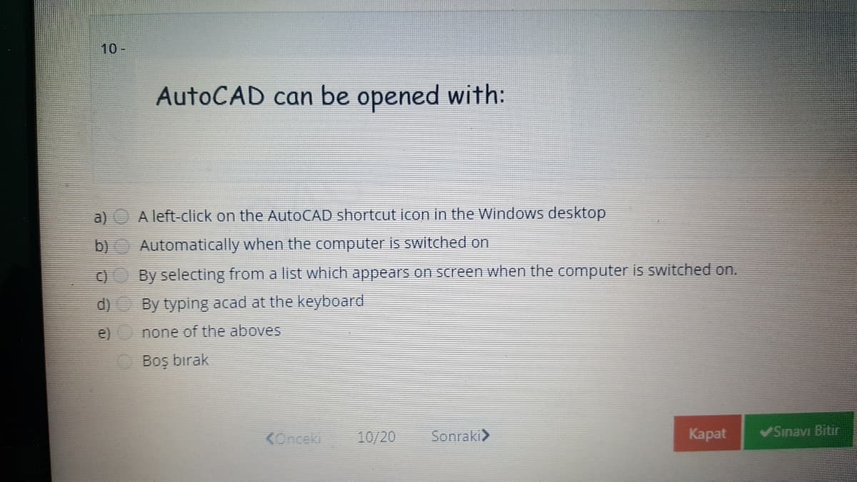 10 -
AutoCAD can be opened with:
a)
A left-click on the AutoCAD shortcut icon in the Windows desktop
b)
Automatically when the computer is switched on
C)
By selecting from a list which appears on screen when the computer is switched on.
d)
By typing acad at the keyboard
e) O none of the aboves
Boş bırak
<Onceki
10/20
Sonraki>
Каpat
Sinavi Bitir
