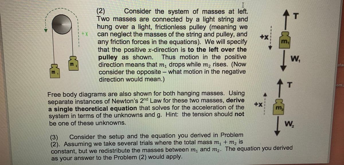 Consider the system of masses at left.
(2)
Two masses are connected by a light string and
hung over a light, frictionless pulley (meaning we
++
can neglect the masses of the string and pulley, and
any friction forces in the equations). We will specify
that the positive x-direction is to the left over the
pulley as shown. Thus motion in the positive
direction means that m, drops while m2 rises. (Now
consider the opposite - what motion in the negative
direction would mean.)
m,
W,
afar
%3D
T
om.j
Free body diagrams are also shown for both hanging masses. Using
separate instances of Newton's 2nd Law for these two masses, derive
a single theoretical equation that solves for the acceleration of the
system in terms of the unknowns and g. Hint: the tension should not
be one of these unknowns.
+x:
m,
W,
Consider the setup and the equation you derived in Problem
(3)
(2). Assuming we take several trials where the total mass m, + m, is
constant, but we redistribute the masses between m, and m,. The equation you derived
as your answer to the Problem (2) would apply.
