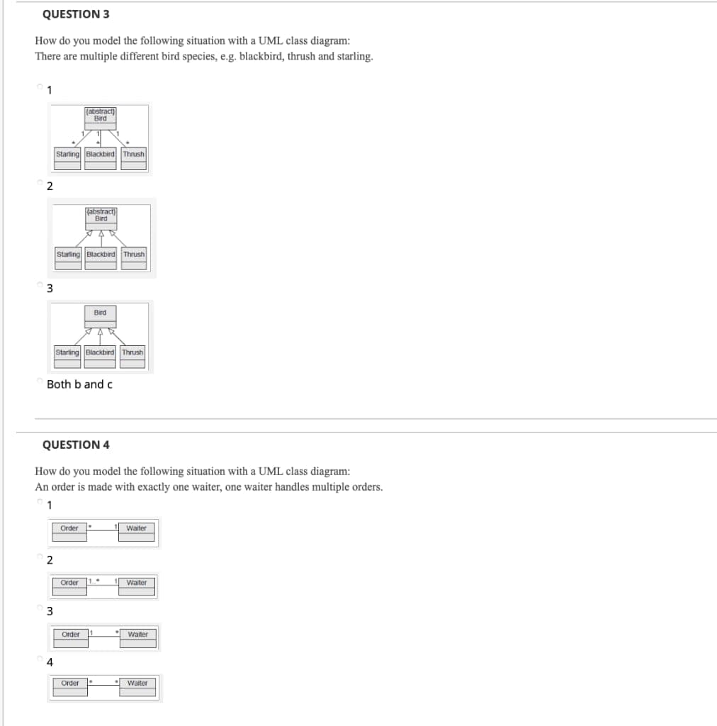 QUESTION 3
How do you model the following situation with a UML class diagram:
There are multiple different bird species, e.g. blackbird, thrush and starling.
1
(abstract)
Bird
Starting Blackbird Thrush
abstract)
Bird
375
Starling Blackbird Thrush
Bird
51
Starling Blackbird Thrush
Both b and c
QUESTION 4
How do you model the following situation with a UML class diagram:
An order is made with exactly one waiter, one waiter handles multiple orders.
1
Order
Waiter
Order
Walter
Order
Waiter
Order
Waiter
2
3
2
3
4