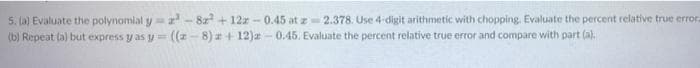 5. (a) Evaluate the polynomial y = 2³-82² +12z-0.45 at z 2.378. Use 4-digit arithmetic with chopping. Evaluate the percent relative true error.
(b) Repeat (a) but express y as y=((-8) +12)z-0.45. Evaluate the percent relative true error and compare with part (a).