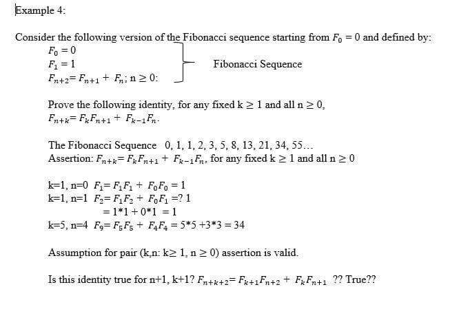 Example 4:
Consider the following version of the Fibonacci sequence starting from F, = 0 and defined by:
Fo=0
F₁ = 1
}
Fibonacci Sequence
Fn+2Fn+1+ F₁; n ≥ 0:
Prove the following identity, for any fixed k ≥ 1 and all n ≥ 0.
Fn+kFkFn+1 + Fx-1Fn-
The Fibonacci Sequence 0, 1, 1, 2, 3, 5, 8, 13, 21, 34, 55...
Assertion: Fn+kFxFn+1 + Fk-1Fn: for any fixed k ≥ 1 and all n ≥ 0
k-1, n=0 F₁ F₁F₁ + FoFo = 1
k=1, n=1 F₁₂
F₁ F₂ + FoF₁ = ? 1
= 1*1 + 0*1 = 1
k-5, n=4 F,
F5F5 + F4F4 = 5*5 +3*3 = 34
Assumption for pair (k,n: k≥ 1, n ≥ 0) assertion is valid.
Is this identity true for n+1, k+1? Fn+k+2=Fx+1Fn+2 + FkFn+1 ?? True??