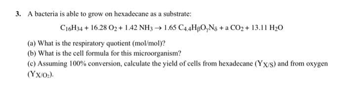 3. A bacteria is able to grow on hexadecane as a substrate:
C16H34 + 16.28 O2 + 1.42 NH3 →1.65 C4.4HBO₂N8 + a CO₂ + 13.11 H₂O
(a) What is the respiratory quotient (mol/mol)?
(b) What is the cell formula for this microorganism?
(c) Assuming 100% conversion, calculate the yield of cells from hexadecane (Yx/s) and from oxygen
(YX/0₂).