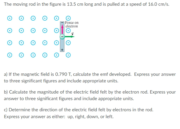 The moving rod in the figure is 13.5 cm long and is pulled at a speed of 16.0 cm/s.
Force on
electron
a) If the magnetic field is 0.790 T, calculate the emf developed. Express your answer
to three significant figures and include appropriate units.
b) Calculate the magnitude of the electric field felt by the electron rod. Express your
answer to three significant figures and include appropriate units.
c) Determine the direction of the electric field felt by electrons in the rod.
Express your answer as either: up, right, down, or left.