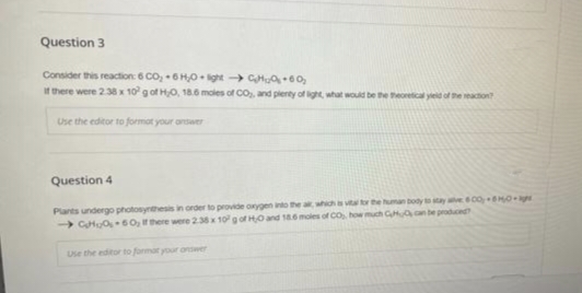 Question 3
Consider this reaction: 6 CO₂ 6H₂Olight-CH60₂
If there were 2.38 x 10² g of H₂O, 18.6 moles of CO₂, and plenty of light, what would be the theoretical yield of the reaction?
Use the editor to format your answer
Question 4
Plants undergo photosynthesis in order to provide oxygen into the air, which is vital for the human body to stay alive 600-50-
GH can be produced
→CH₂0-60, If there were 2.38 x 10 g of H0 and 18.6 moles of CO₂, how s
Use the editor to formar your answer