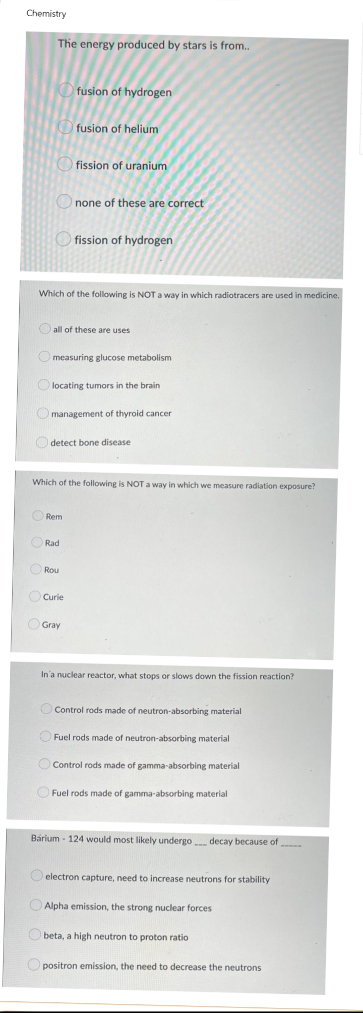 Chemistry
The energy produced by stars is from..
fusion of hydrogen
fusion of helium
fission of uranium
none of these are correct
fission of hydrogen
Which of the following is NOT a way in which radiotracers are used in medicine.
all of these are uses
measuring glucose metabolism
locating tumors in the brain
management of thyroid cancer
detect bone disease
Which of the following is NOT a way in which we measure radiation exposure?
Rem
Rad
Rou
O Curie
Gray
In a nuclear reactor, what stops or slows down the fission reaction?
Control rods made of neutron-absorbing material
Fuel rods made of neutron-absorbing material
Control rods made of gamma-absorbing material
Fuel rods made of gamma-absorbing material
Bárium - 124 would most likely undergo____ decay because of
electron capture, need to increase neutrons for stability
Alpha emission, the strong nuclear forces
beta, a high neutron to proton ratio
positron emission, the need to decrease the neutrons
O
O
O
O
O