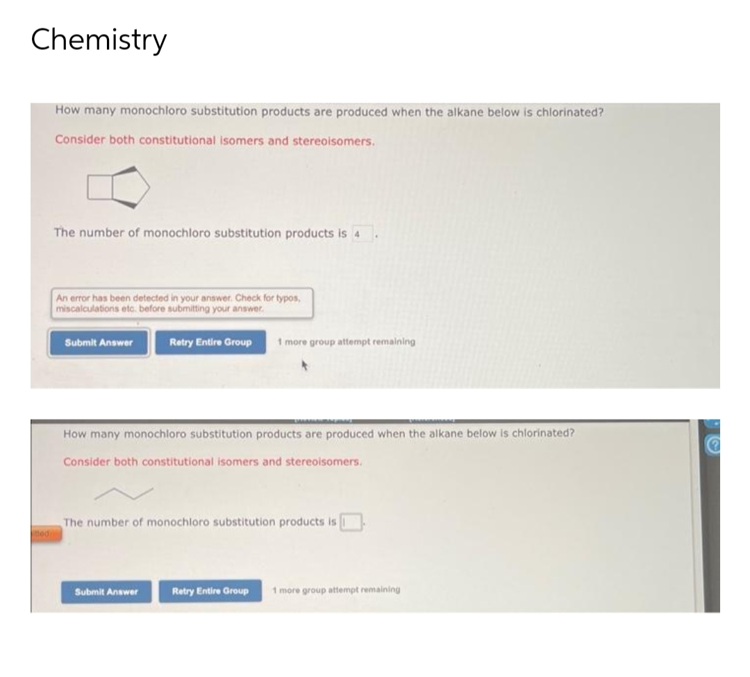 Chemistry
How many monochloro substitution products are produced when the alkane below is chlorinated?
Consider both constitutional isomers and stereoisomers.
The number of monochloro substitution products is 4
An error has been detected in your answer. Check for typos,
miscalculations etc. before submitting your answer.
Submit Answer
Retry Entire Group 1 more group attempt remaining
How many monochloro substitution products are produced when the alkane below is chlorinated?
Consider both constitutional isomers and stereoisomers.
The number of monochloro substitution products is
Submit Answer
itted
Retry Entire Group 1 more group attempt remaining