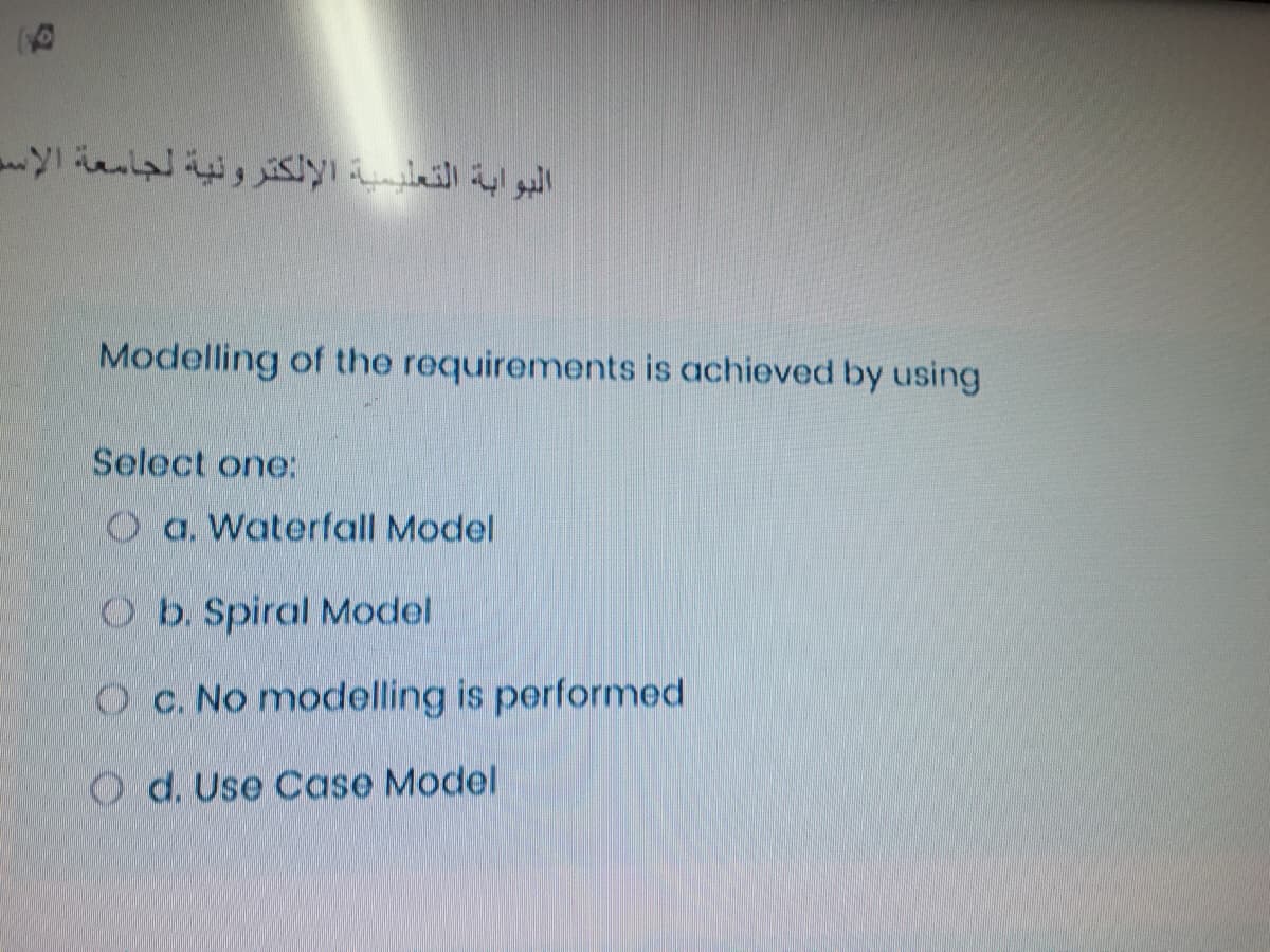 Modelling of the requirements is achieved by using
Select one:
O a. Waterfall Model
O b. Spiral Model
O c. No modelling is performed
O d. Use Case Model
