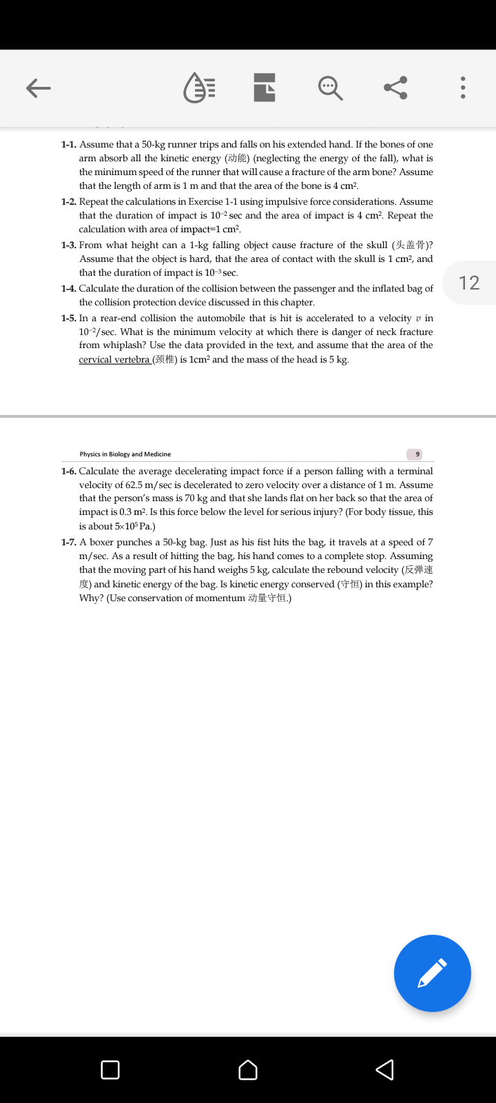 1-1. Assume that a 50-kg runner trips and falls on his extended hand. If the bones of one
arm absorb all the kinetic energy (fE) (neglecting the energy of the fall), what is
the minimum speed of the runner that will cause a fracture of the arm bone? Assume
that the length of arm is 1 m and that the area of the bone is 4 cm?.
1-2. Repeat the calculations in Exercise 1-1 using impulsive force considerations. Assume
that the duration of impact is 10-2 sec and the area of impact is 4 cm?. Repeat the
calculation with area of impact=1 cm².
1-3. From what height can a 1-kg falling object cause fracture of the skull (K** )?
Assume that the object is hard, that the area of contact with the skull is 1 cm², and
that the duration of impact is 10-3 sec.
