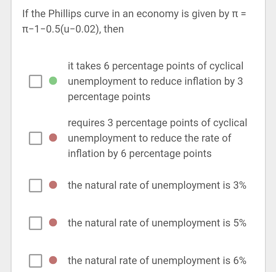 If the Phillips curve in an economy is given by π =
π-1-0.5(u-0.02), then
it takes 6 percentage points of cyclical
unemployment to reduce inflation by 3
percentage points
requires 3 percentage points of cyclical
unemployment to reduce the rate of
inflation by 6 percentage points
the natural rate of unemployment is 3%
the natural rate of unemployment is 5%
the natural rate of unemployment is 6%