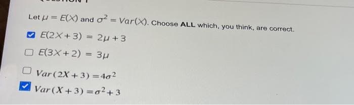 Let μ = E(X) and o² = Var(X). Choose ALL which, you think, are correct.
E(2X+3) = 2µ+3
E(3x+2) = 3μ
Var (2X+3)=40²
✓Var (X+3)=o²+3