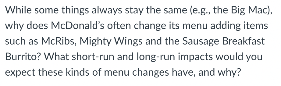 While some things always stay the same (e.g., the Big Mac),
why does McDonald's often change its menu adding items
such as McRibs, Mighty Wings and the Sausage Breakfast
Burrito? What short-run and long-run impacts would you
expect these kinds of menu changes have, and why?