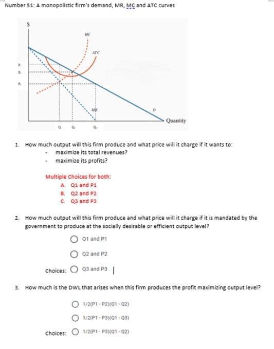 Number 51: A monopolistic firm's demand, MR, MC and ATC curves
MC
ATC
P
A
A
Quantity
1. How much output will this firm produce and what price will it charge if it wants to:
maximize its total revenues?
-maximize its profits?
Multiple Choices for both:
A. Q1 and P1
B.
Q2 and P2
C. Q3 and P3
2. How much output will this firm produce and what price will it charge if it is mandated by the
government to produce at the socially desirable or efficient output level?
Q1 and P1
Q2 and P2
Choices: Q3 and P3 |
3. How much is the DWL that arises when this firm produces the profit maximizing output level?
1/2(P1-P2) (01-02)
1/2(P1-P3)(Q1-Q3)
choices: 1/2(P1-P3)(01-02)