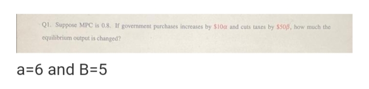 Q1. Suppose MPC is 0.8. If government purchases increases by $10c and cuts taxes by $503, how much the
equilibrium output is changed?
a=6 and B=5