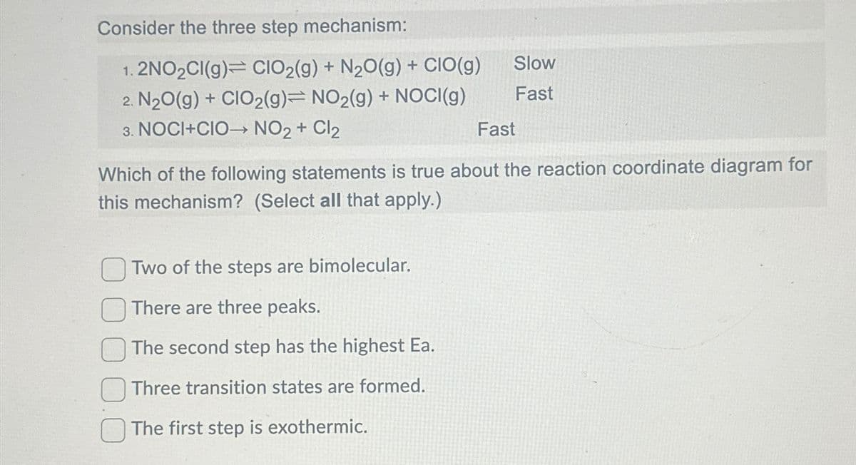 Consider the three step mechanism:
1. 2NO2CI(g) CIO2(g) + N2O(g) + CIO(g)
2. N2O(g) + CIO2(g)= NO2(g) + NOCI(g)
Slow
Fast
3. NOCI+CIO→→ NO2 + Cl2
Fast
Which of the following statements is true about the reaction coordinate diagram for
this mechanism? (Select all that apply.)
Two of the steps are bimolecular.
There are three peaks.
The second step has the highest Ea.
Three transition states are formed.
The first step is exothermic.