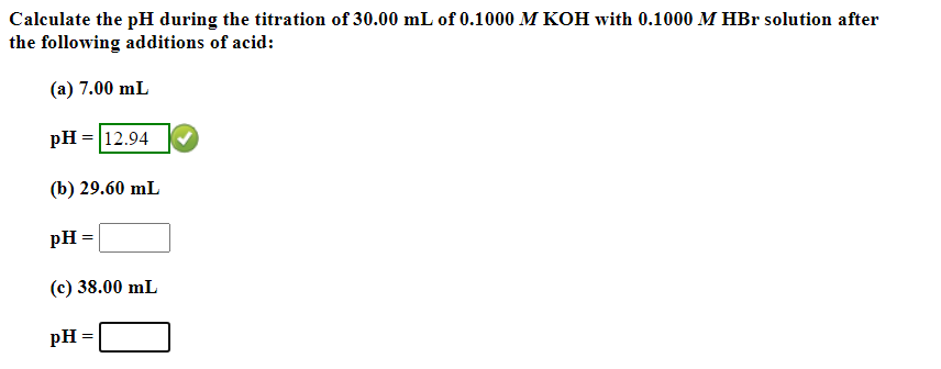 Calculate the pH during the titration of 30.00 mL of 0.1000 M KOH with 0.1000 M HBr solution after
the following additions of acid:
(a) 7.00 mL
pH = 12.94
(b) 29.60 mL
pH =
(c) 38.00 mL
pH