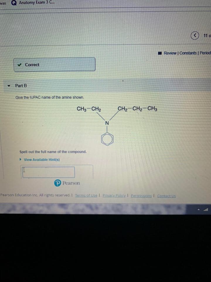 vas Q Anatomy Exam 3 C.
(<) 11 o
AI Review | Constants | Period
v Correct
Part B
Give the IUPAC name of the amine shown.
CH CН2
CHа CH2- CHз
Spell out the full name of the compound.
> View Available Hint(s)
P Pearson
Pearson Education Inc. All rights reserved. I Terms.of Use I. Privacy.Policy I Permissions I Contact US
all
