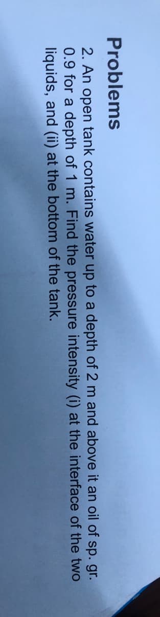 Problems
2. An open tank contains water up to a depth of 2 m and above it an oil of sp. gr.
0.9 for a depth of 1 m. Find the pressure intensity (i) at the interface of the two
liquids, and (ii) at the bottom of the tank.
