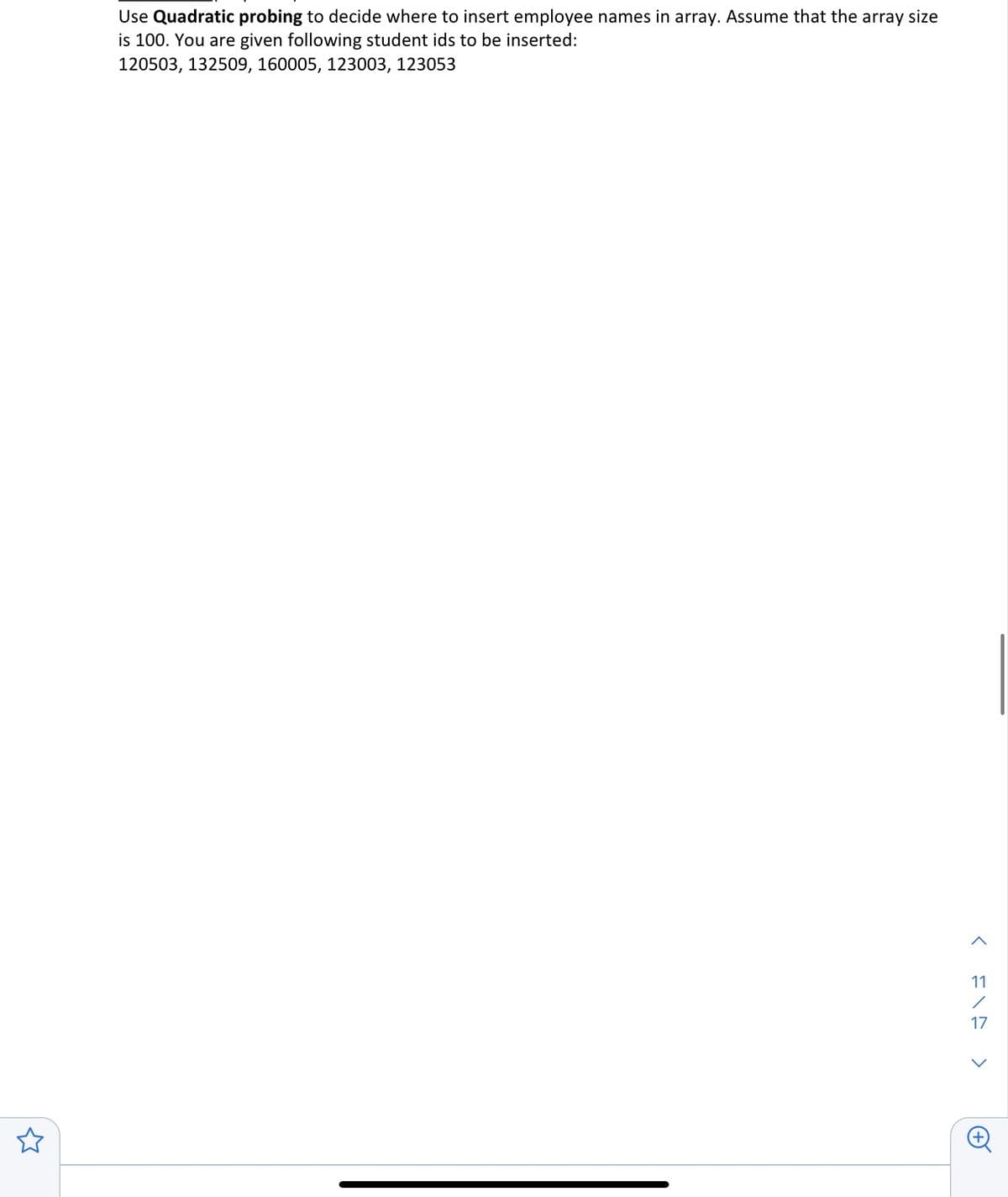 Use Quadratic probing to decide where to insert employee names in array. Assume that the array size
is 100. You are given following student ids to be inserted:
120503, 132509, 160005, 123003, 123053
<313 >
11
17
+