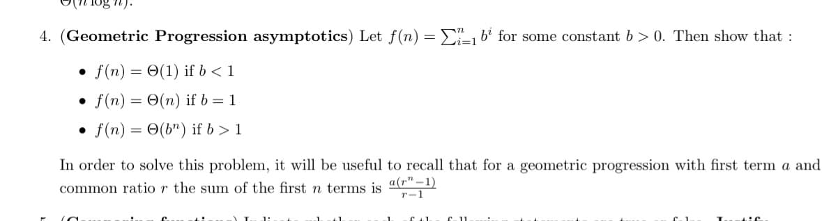 gn).
4. (Geometric Progression asymptotics) Let f(n) = 1 b² for some constant b>0. Then show that :
f(n)= (1) if b < 1
f(n) = O(n) if b = 1
f(n) = (bn) if b > 1
M
In order to solve this problem, it will be useful to recall that for a geometric progression with first term a and
common ratio r the sum of the first n terms is a(r"-1)
r-1
1:
-1.
f+L
£11
Lie