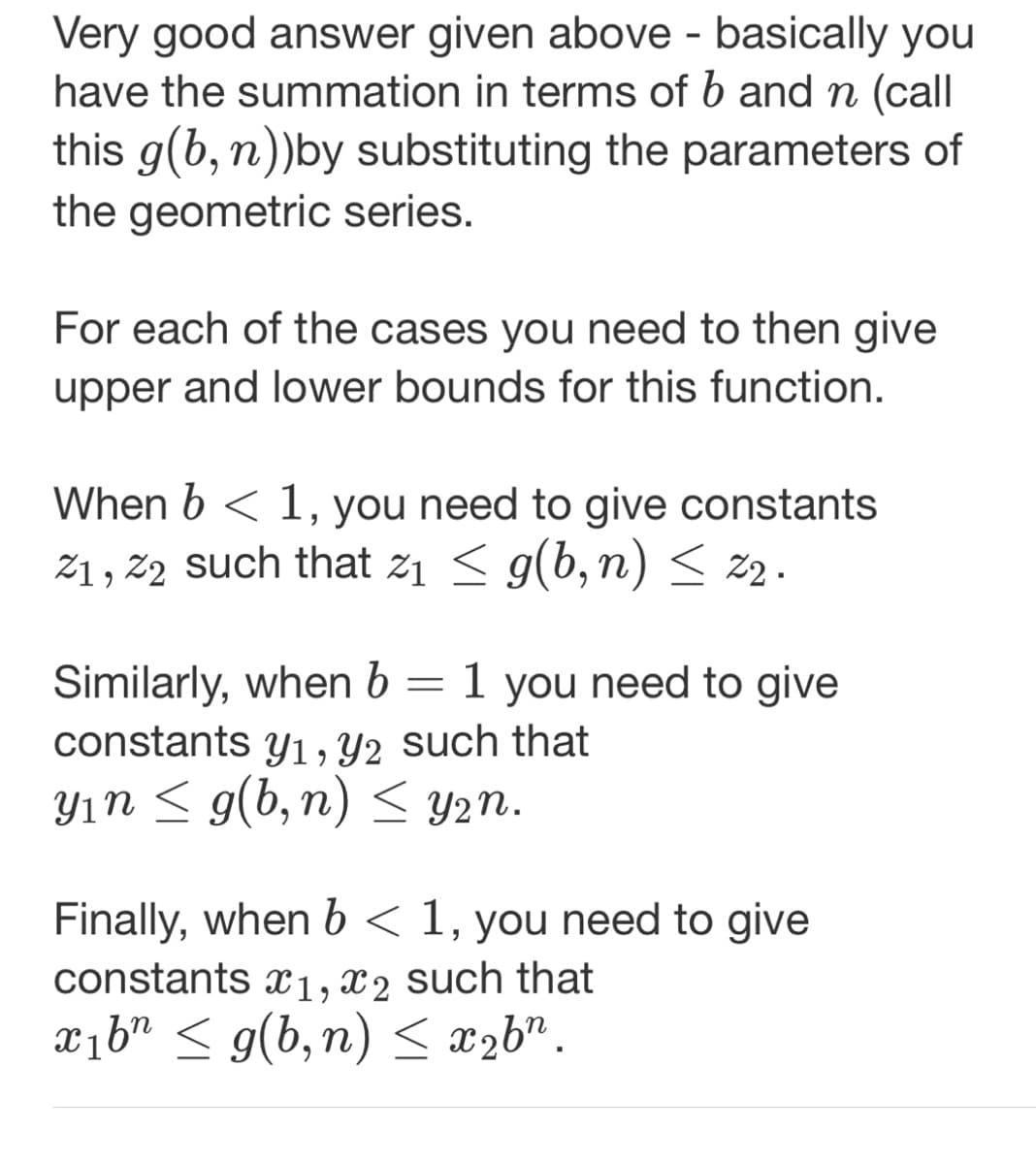 Very good answer given above - basically you
have the summation in terms of b and n (call
this g(b, n))by substituting the parameters of
the geometric series.
For each of the cases you need to then give
upper and lower bounds for this function.
When b < 1, you need to give constants
2₁, 22 such that 2₁ ≤ g(b, n) ≤ 22.
Similarly, when b = 1 you need to give
constants y₁, y2 such that
y₁n ≤ g(b,n) ≤ y₂n.
Finally, when b < 1, you need to give
constants x1, x2 such that
x₁bn ≤ g(b,n) ≤ x₂bn.