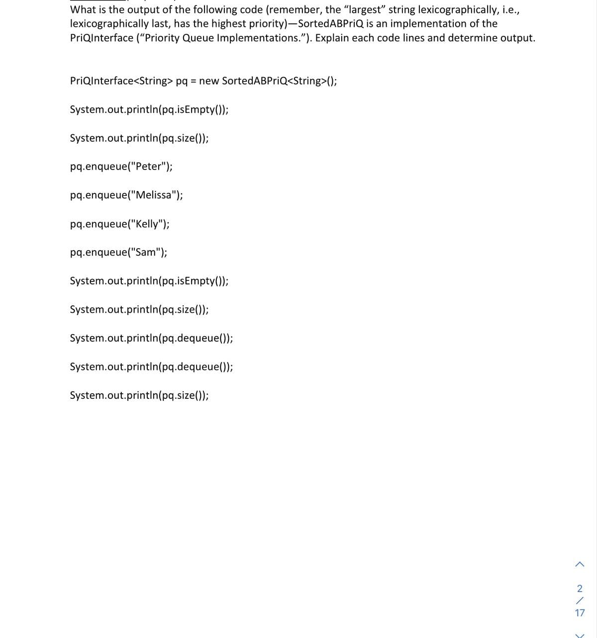 What is the output of the following code (remember, the "largest" string lexicographically, i.e.,
lexicographically last, has the highest priority)-SortedABPriQ is an implementation of the
PriQInterface ("Priority Queue Implementations."). Explain each code lines and determine output.
PriQInterface<String> pq = new SortedABPriQ<String>();
System.out.println(pq.isEmpty());
System.out.println(pq.size());
pq.enqueue("Peter");
pq.enqueue("Melissa");
pq.enqueue("Kelly");
pq.enqueue("Sam");
System.out.println(pq.isEmpty());
System.out.println(pq.size());
System.out.println(pq.dequeue());
System.out.println(pq.dequeue());
System.out.println(pq.size());
<
17