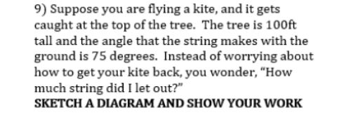 9) Suppose you are flying a kite, and it gets
caught at the top of the tree. The tree is 100ft
tall and the angle that the string makes with the
ground is 75 degrees. Instead of worrying about
how to get your kite back, you wonder, “How
much string did I let out?"
SKETCH A DIAGRAM AND SHOW YOUR WORK
