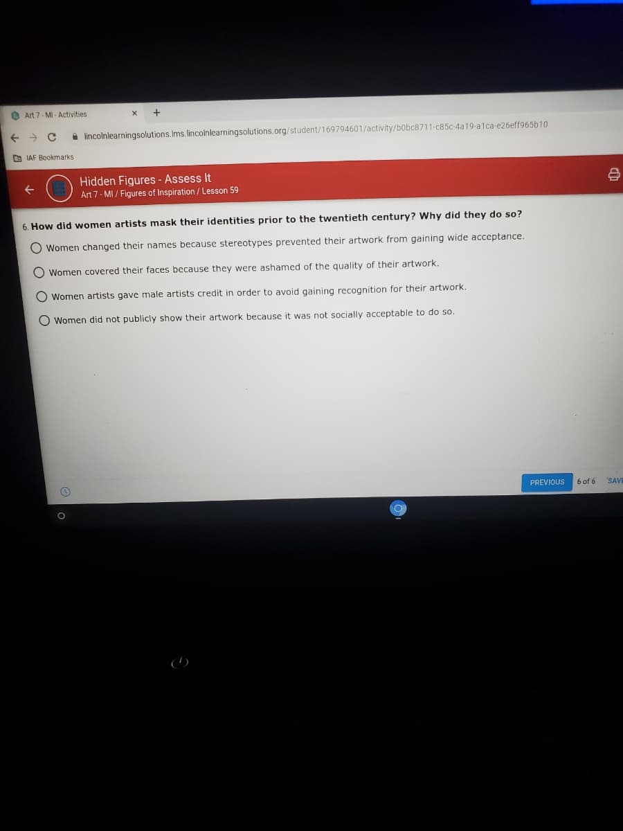 O Art 7- MI - Activities
A lincolnlearningsolutions.Ims. lincolnlearningsolutions.org/student/169794601/activity/bobc8711-c85c-4a19-alca-e26eff965b10
b IAF Bookmarks
Hidden Figures - Assess It
Art 7- MI / Figures of Inspiration/ Lesson 59
6. How did women artists mask their identities prior to the twentieth century? Why did they do so?
O Women changed their names because stereotypes prevented their artwork from gaining wide acceptance.
O Women covered their faces because they were ashamed of the quality of their artwork.
O Women artists gave male artists credit in order to avoid gaining recognition for their artwork.
Women did not publicly show their artwork because it was not socially acceptable to do so.
PREVIOUS
6 of 6
SAVE
