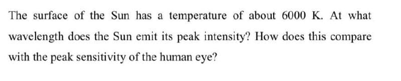 The surface of the Sun has a temperature of about 6000 K. At what
wavelength does the Sun emit its peak intensity? How does this compare
with the peak sensitivity of the human eye?
